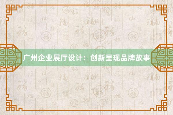 广州企业展厅设计：创新呈现品牌故事