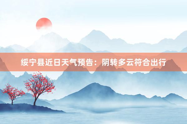 绥宁县近日天气预告：阴转多云符合出行